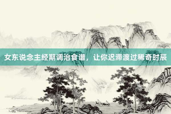 女东说念主经期调治食谱，让你迟滞渡过稀奇时辰