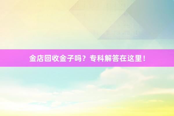 金店回收金子吗？专科解答在这里！