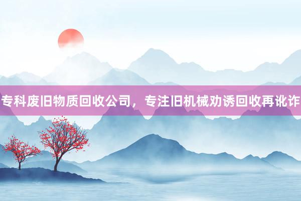 专科废旧物质回收公司，专注旧机械劝诱回收再讹诈