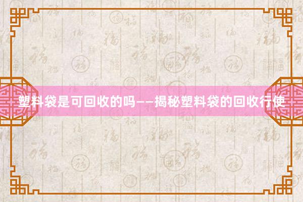 塑料袋是可回收的吗——揭秘塑料袋的回收行使