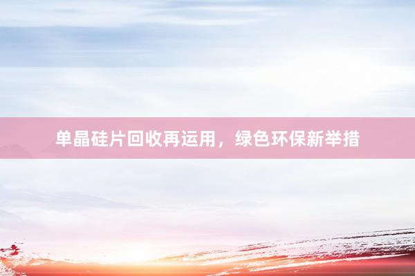 单晶硅片回收再运用，绿色环保新举措