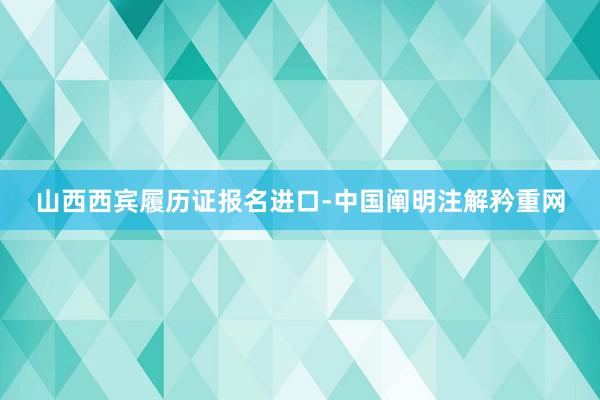 山西西宾履历证报名进口-中国阐明注解矜重网