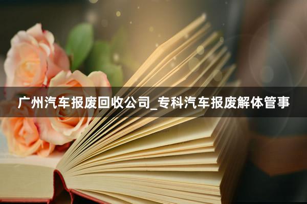 广州汽车报废回收公司_专科汽车报废解体管事