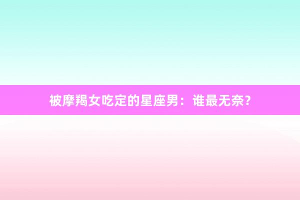 被摩羯女吃定的星座男：谁最无奈？
