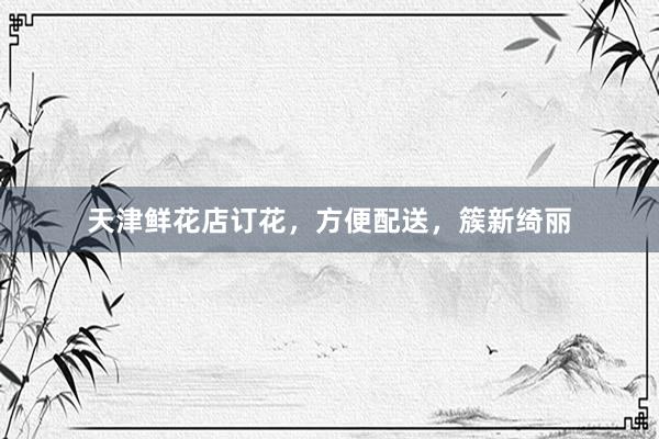 天津鲜花店订花，方便配送，簇新绮丽